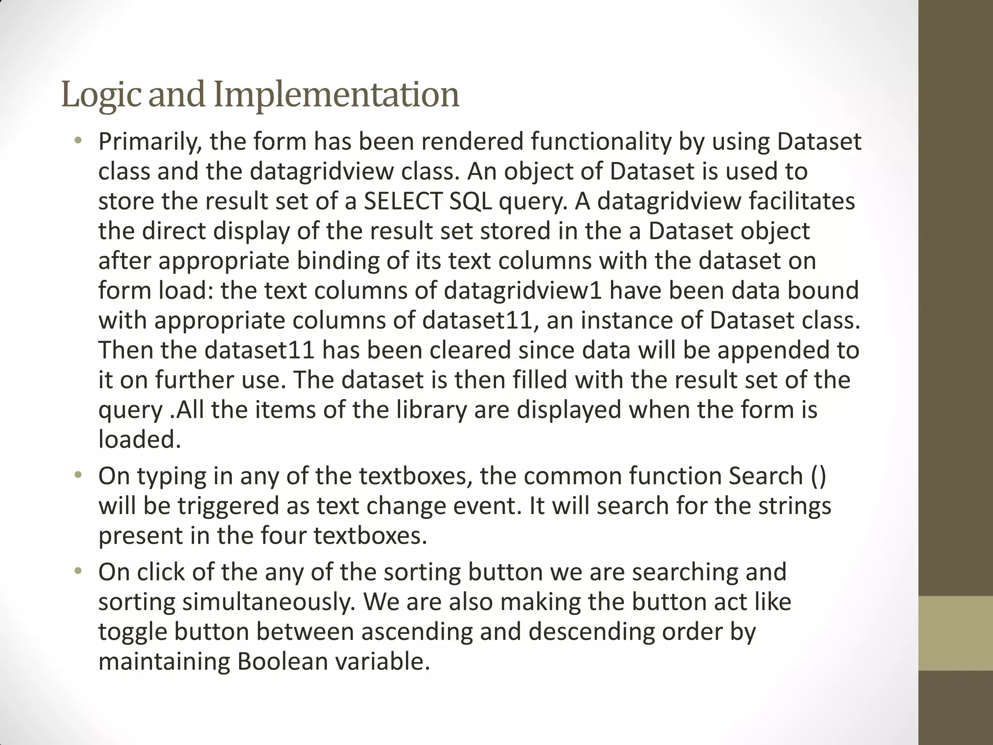 LogicandImplementation
• Primarily, the form has been rendered functionality by using Dataset
class and the datagridview class. An object of Dataset is used to
store the result set of a SELECT SQL query. A datagridview facilitates
the direct display of the result set stored in the a Dataset object
after appropriate binding of its text columns with the dataset on
form load: the text columns of datagridview1 have been data bound
with appropriate columns of dataset11, an instance of Dataset class.
Then the dataset11 has been cleared since data will be appended to
it on further use. The dataset is then filled with the result set of the
query .All the items of the library are displayed when the form is
loaded.
• On typing in any of the textboxes, the common function Search ()
will be triggered as text change event. It will search for the strings
present in the four textboxes.
• On click of the any of the sorting button we are searching and
sorting simultaneously. We are also making the button act like
toggle button between ascending and descending order by
maintaining Boolean variable.
 