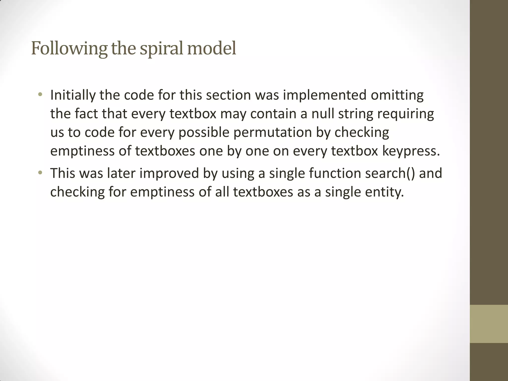 Followingthespiralmodel
• Initially the code for this section was implemented omitting
the fact that every textbox may contain a null string requiring
us to code for every possible permutation by checking
emptiness of textboxes one by one on every textbox keypress.
• This was later improved by using a single function search() and
checking for emptiness of all textboxes as a single entity.
 