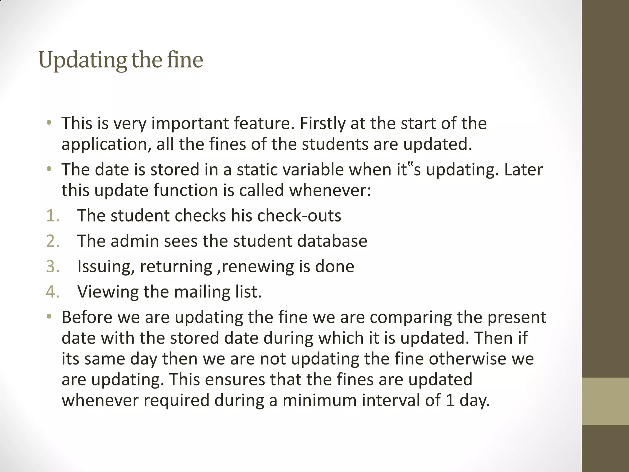 Updatingthefine
• This is very important feature. Firstly at the start of the
application, all the fines of the students are updated.
• The date is stored in a static variable when it‟s updating. Later
this update function is called whenever:
1. The student checks his check-outs
2. The admin sees the student database
3. Issuing, returning ,renewing is done
4. Viewing the mailing list.
• Before we are updating the fine we are comparing the present
date with the stored date during which it is updated. Then if
its same day then we are not updating the fine otherwise we
are updating. This ensures that the fines are updated
whenever required during a minimum interval of 1 day.
 