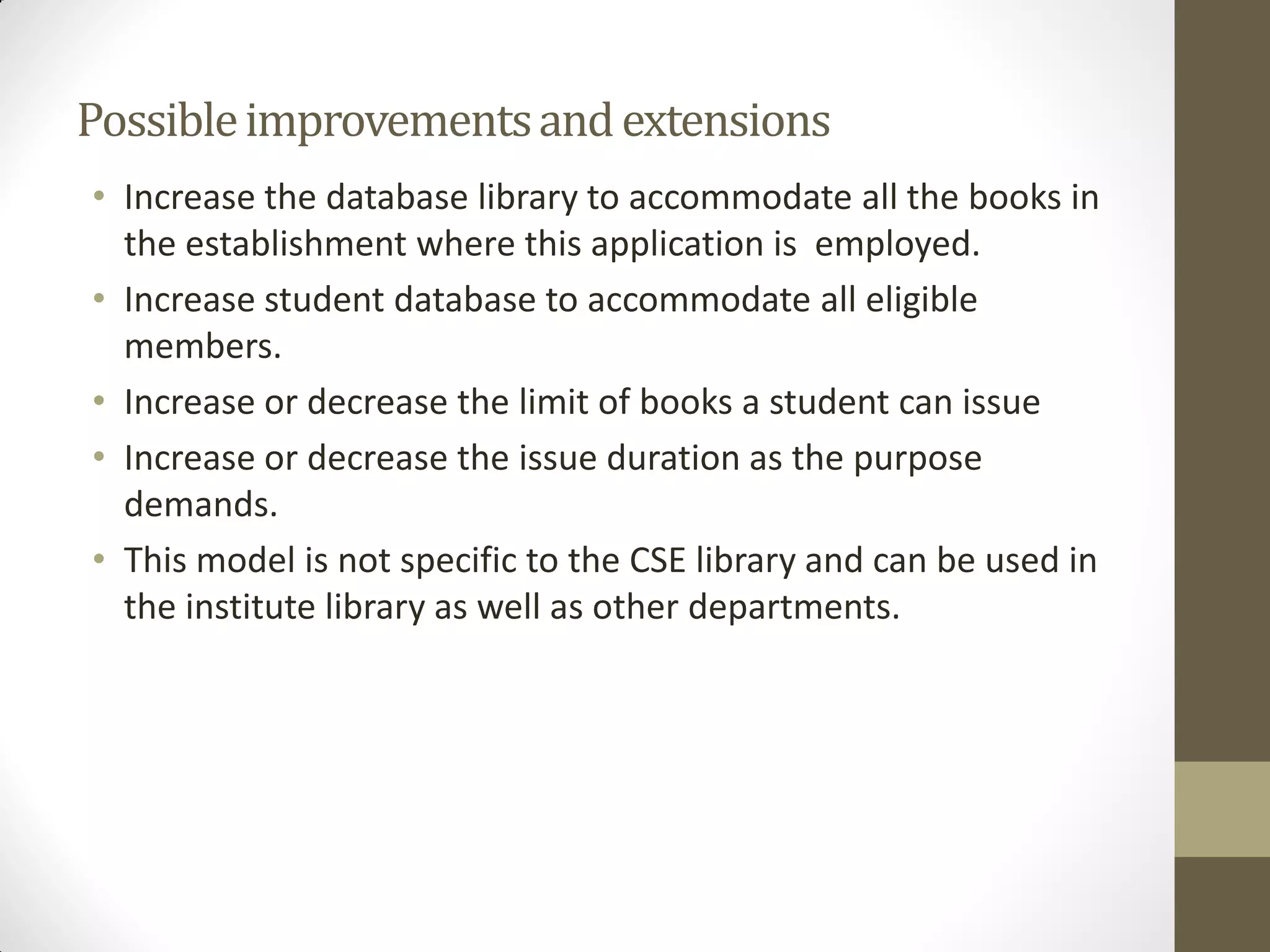 Possibleimprovementsandextensions
• Increase the database library to accommodate all the books in
the establishment where this application is employed.
• Increase student database to accommodate all eligible
members.
• Increase or decrease the limit of books a student can issue
• Increase or decrease the issue duration as the purpose
demands.
• This model is not specific to the CSE library and can be used in
the institute library as well as other departments.
 