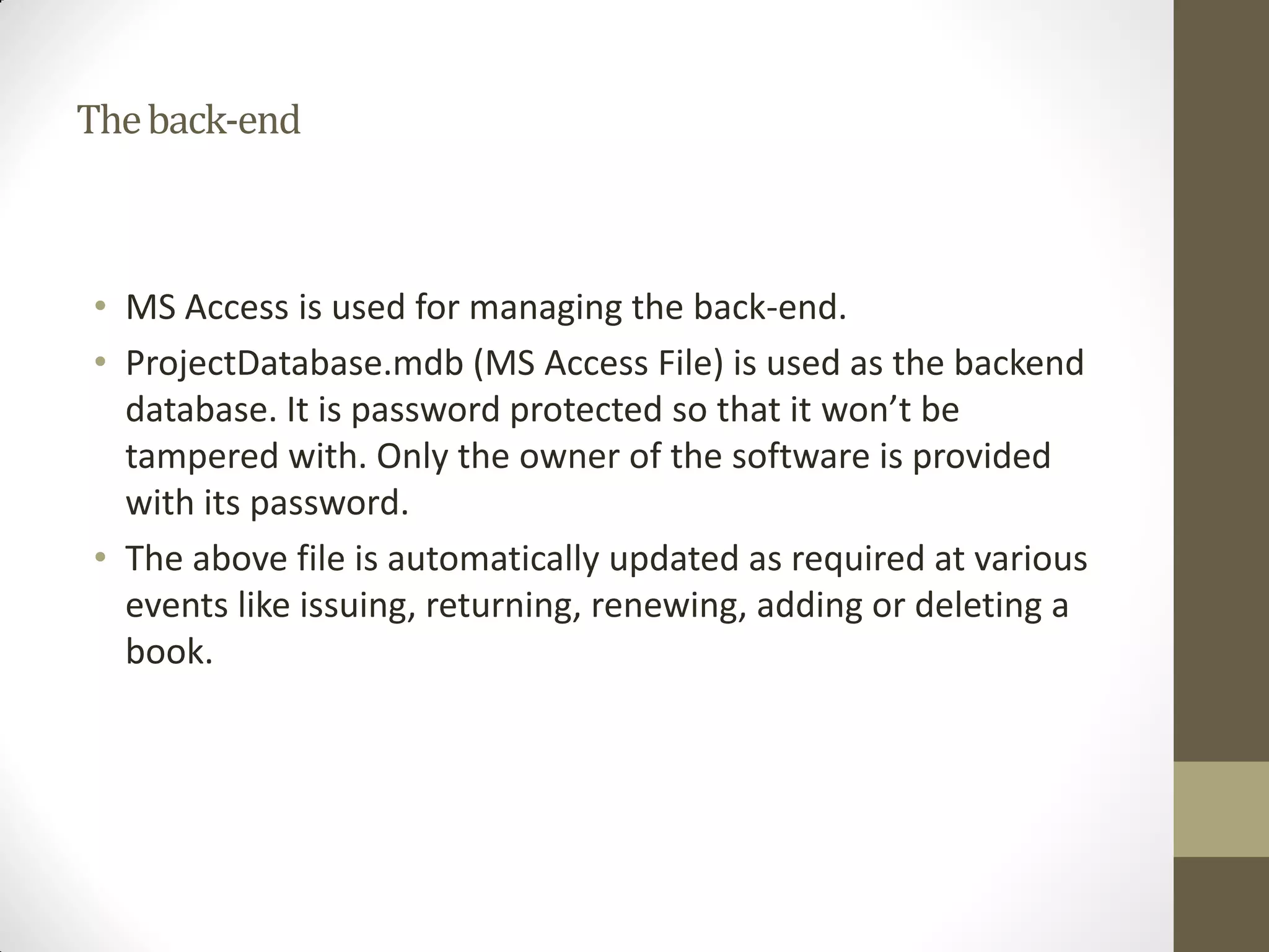 Theback-end
• MS Access is used for managing the back-end.
• ProjectDatabase.mdb (MS Access File) is used as the backend
database. It is password protected so that it won’t be
tampered with. Only the owner of the software is provided
with its password.
• The above file is automatically updated as required at various
events like issuing, returning, renewing, adding or deleting a
book.
 