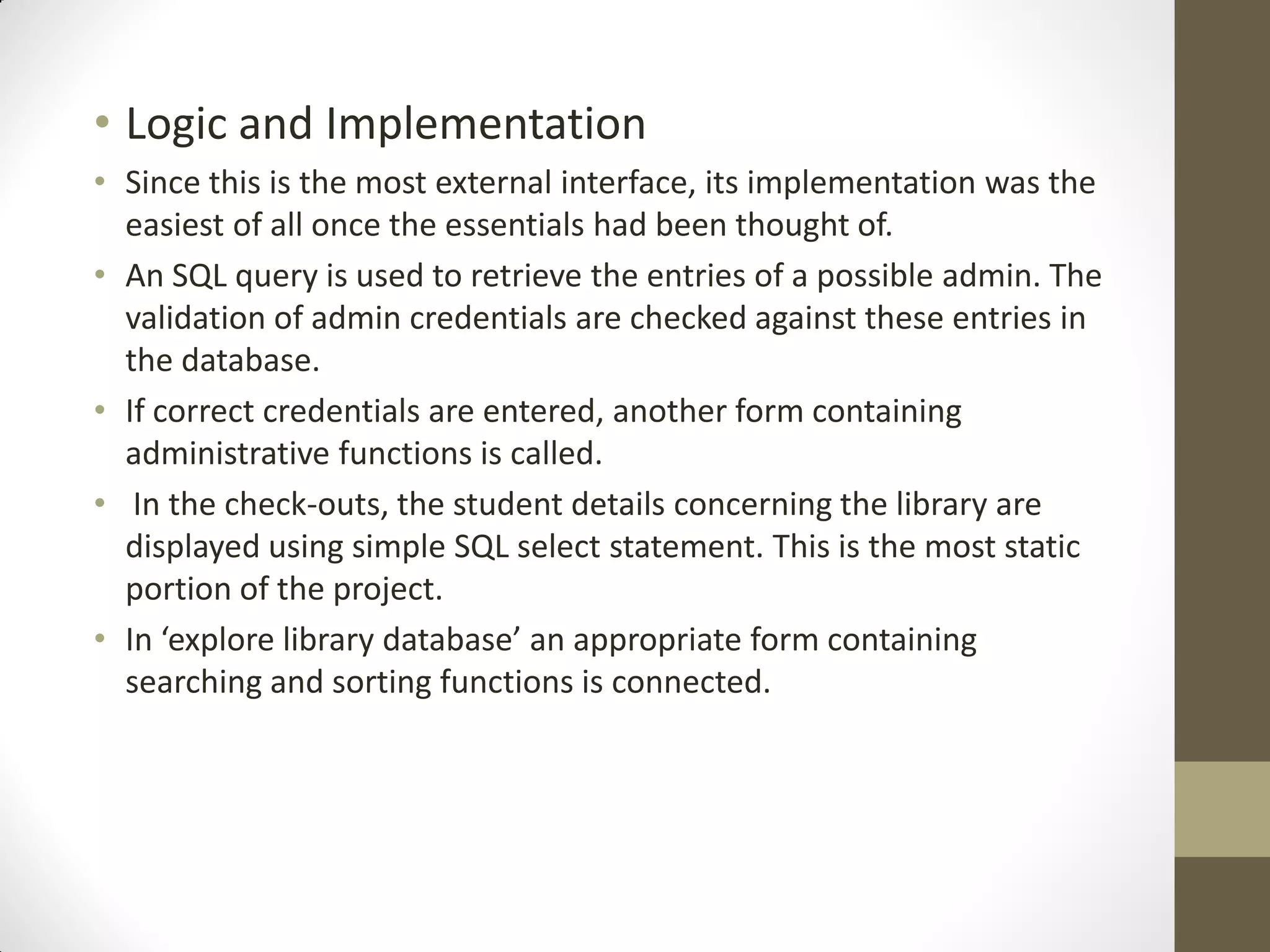 • Logic and Implementation
• Since this is the most external interface, its implementation was the
easiest of all once the essentials had been thought of.
• An SQL query is used to retrieve the entries of a possible admin. The
validation of admin credentials are checked against these entries in
the database.
• If correct credentials are entered, another form containing
administrative functions is called.
• In the check-outs, the student details concerning the library are
displayed using simple SQL select statement. This is the most static
portion of the project.
• In ‘explore library database’ an appropriate form containing
searching and sorting functions is connected.
 