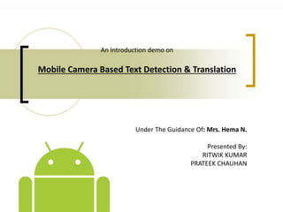 An Introduction demo on
Mobile Camera Based Text Detection & Translation
Under The Guidance Of: Mrs. Hema N.
Presented By:
RITWIK KUMAR
PRATEEK CHAUHAN
 