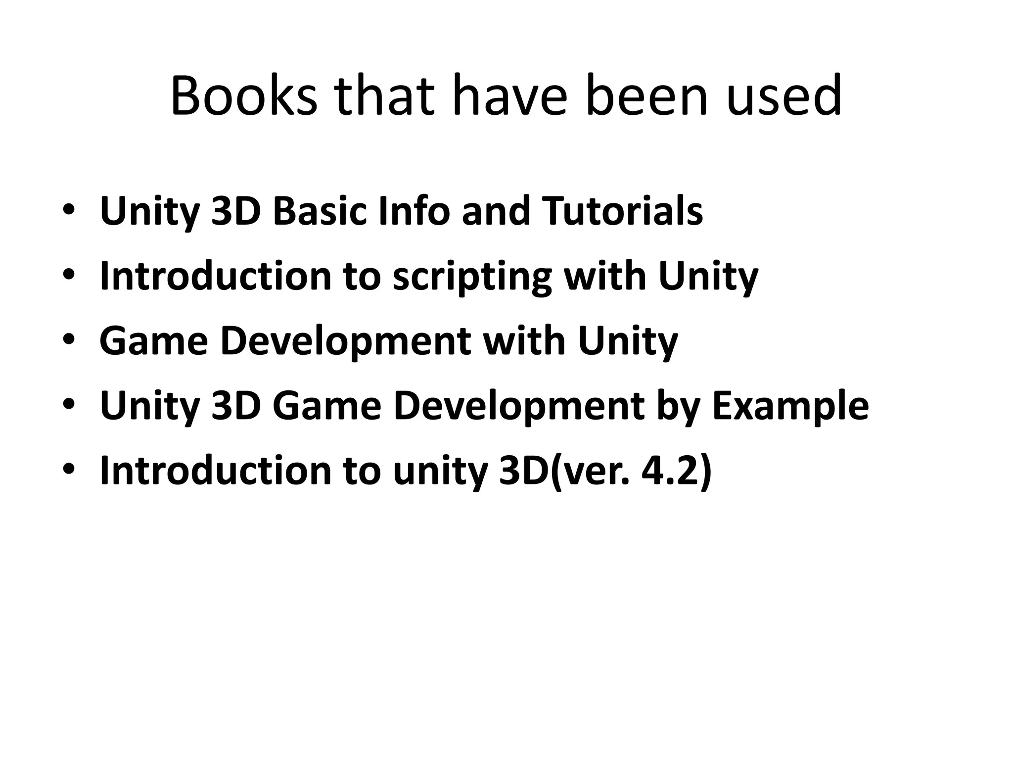 Books that have been used
• Unity 3D Basic Info and Tutorials
• Introduction to scripting with Unity
• Game Development with Unity
• Unity 3D Game Development by Example
• Introduction to unity 3D(ver. 4.2)
 