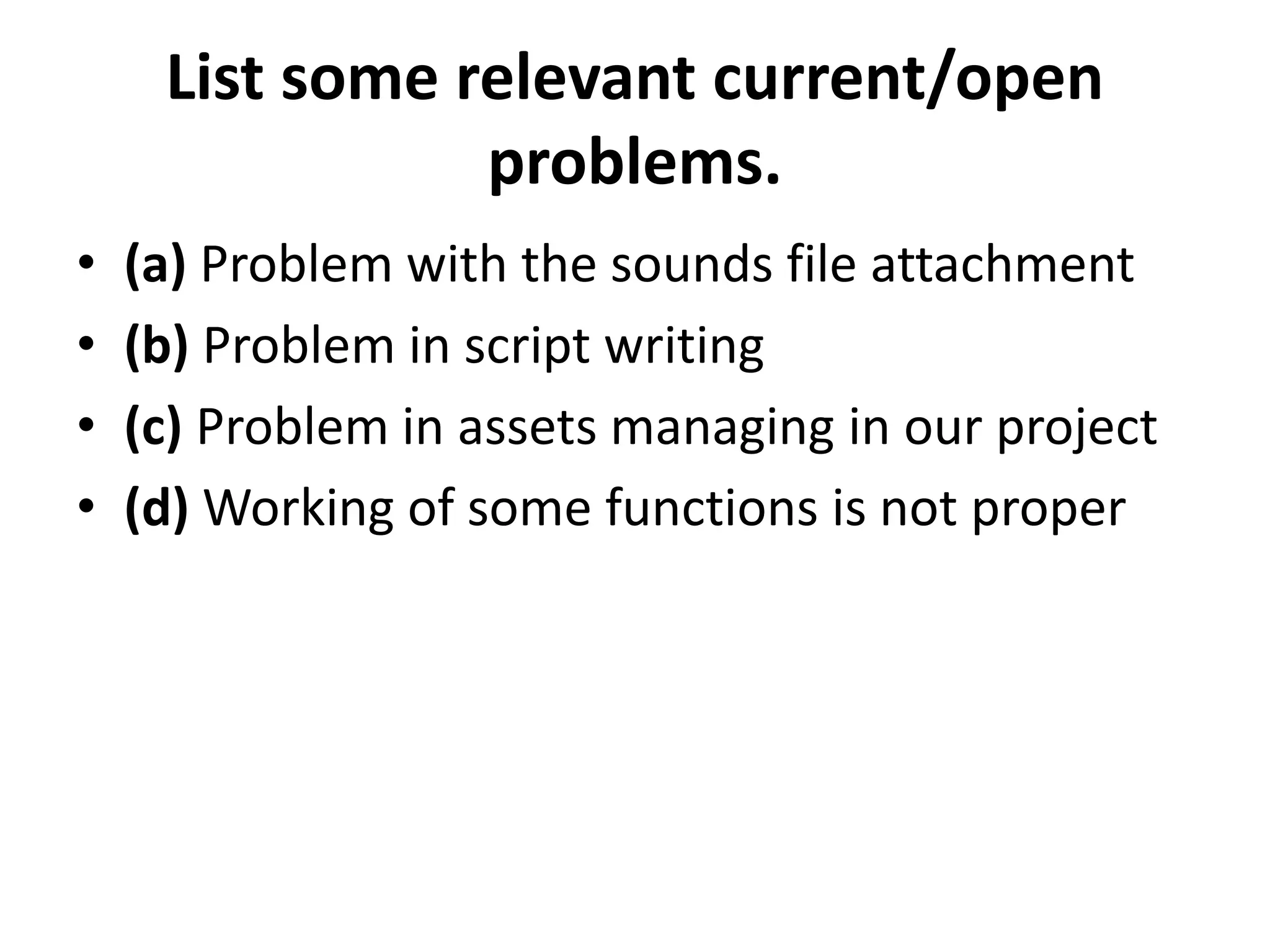 List some relevant current/open
problems.
• (a) Problem with the sounds file attachment
• (b) Problem in script writing
• (c) Problem in assets managing in our project
• (d) Working of some functions is not proper
 
