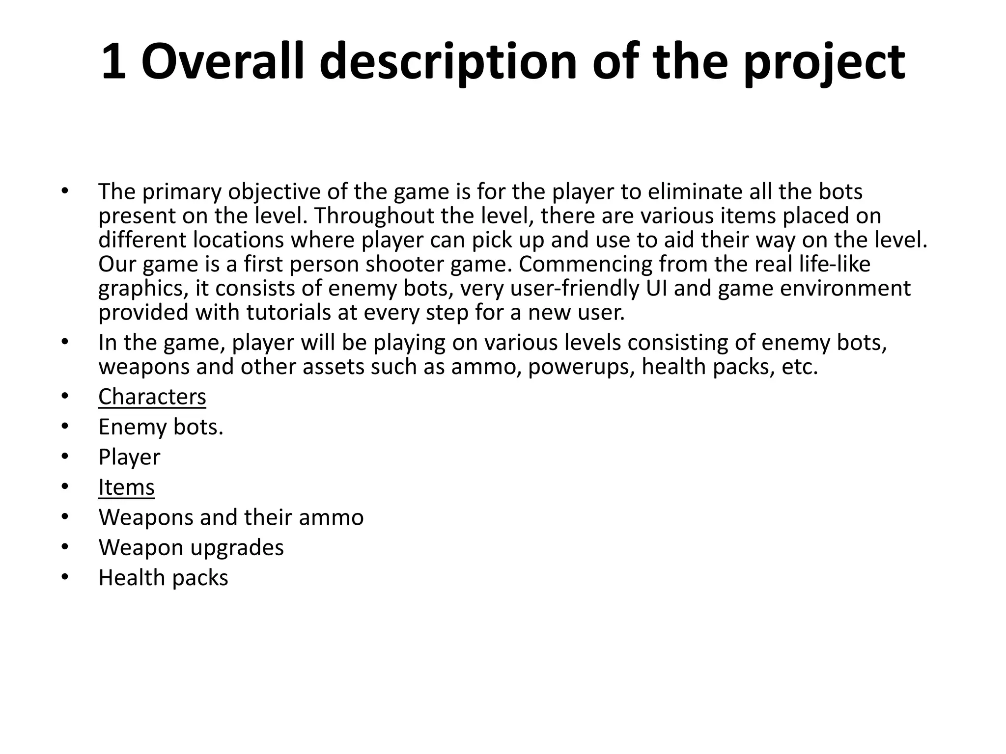 1 Overall description of the project
• The primary objective of the game is for the player to eliminate all the bots
present on the level. Throughout the level, there are various items placed on
different locations where player can pick up and use to aid their way on the level.
Our game is a first person shooter game. Commencing from the real life-like
graphics, it consists of enemy bots, very user-friendly UI and game environment
provided with tutorials at every step for a new user.
• In the game, player will be playing on various levels consisting of enemy bots,
weapons and other assets such as ammo, powerups, health packs, etc.
• Characters
• Enemy bots.
• Player
• Items
• Weapons and their ammo
• Weapon upgrades
• Health packs
 