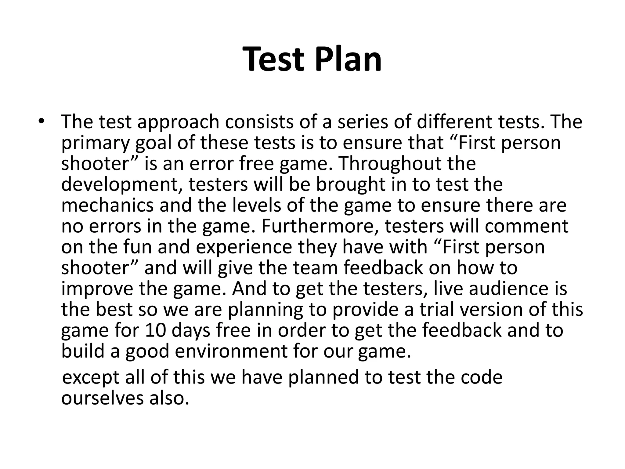 Test Plan
• The test approach consists of a series of different tests. The
primary goal of these tests is to ensure that “First person
shooter” is an error free game. Throughout the
development, testers will be brought in to test the
mechanics and the levels of the game to ensure there are
no errors in the game. Furthermore, testers will comment
on the fun and experience they have with “First person
shooter” and will give the team feedback on how to
improve the game. And to get the testers, live audience is
the best so we are planning to provide a trial version of this
game for 10 days free in order to get the feedback and to
build a good environment for our game.
except all of this we have planned to test the code
ourselves also.
 