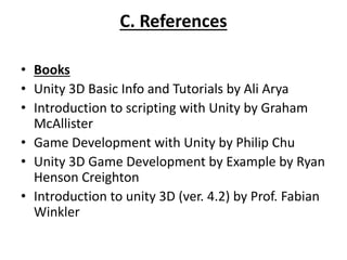 C. References
• Books
• Unity 3D Basic Info and Tutorials by Ali Arya
• Introduction to scripting with Unity by Graham
McAllister
• Game Development with Unity by Philip Chu
• Unity 3D Game Development by Example by Ryan
Henson Creighton
• Introduction to unity 3D (ver. 4.2) by Prof. Fabian
Winkler
 