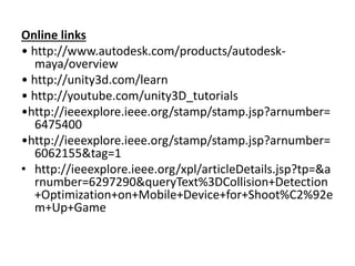 Online links
• http://www.autodesk.com/products/autodesk-
maya/overview
• http://unity3d.com/learn
• http://youtube.com/unity3D_tutorials
•http://ieeexplore.ieee.org/stamp/stamp.jsp?arnumber=
6475400
•http://ieeexplore.ieee.org/stamp/stamp.jsp?arnumber=
6062155&tag=1
• http://ieeexplore.ieee.org/xpl/articleDetails.jsp?tp=&a
rnumber=6297290&queryText%3DCollision+Detection
+Optimization+on+Mobile+Device+for+Shoot%C2%92e
m+Up+Game
 