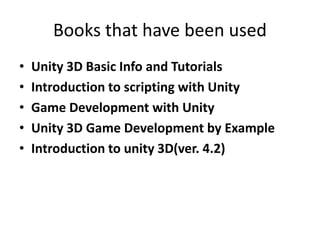 Books that have been used
• Unity 3D Basic Info and Tutorials
• Introduction to scripting with Unity
• Game Development with Unity
• Unity 3D Game Development by Example
• Introduction to unity 3D(ver. 4.2)
 