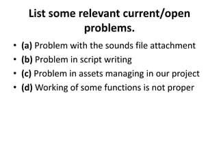 List some relevant current/open
problems.
• (a) Problem with the sounds file attachment
• (b) Problem in script writing
• (c) Problem in assets managing in our project
• (d) Working of some functions is not proper
 