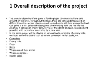 1 Overall description of the project
• The primary objective of the game is for the player to eliminate all the bots
present on the level. Throughout the level, there are various items placed on
different locations where player can pick up and use to aid their way on the level.
Our game is a first person shooter game. Commencing from the real life-like
graphics, it consists of enemy bots, very user-friendly UI and game environment
provided with tutorials at every step for a new user.
• In the game, player will be playing on various levels consisting of enemy bots,
weapons and other assets such as ammo, powerups, health packs, etc.
• Characters
• Enemy bots.
• Player
• Items
• Weapons and their ammo
• Weapon upgrades
• Health packs
 
