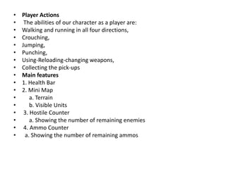 • Player Actions
• The abilities of our character as a player are:
• Walking and running in all four directions,
• Crouching,
• Jumping,
• Punching,
• Using-Reloading-changing weapons,
• Collecting the pick-ups
• Main features
• 1. Health Bar
• 2. Mini Map
• a. Terrain
• b. Visible Units
• 3. Hostile Counter
• a. Showing the number of remaining enemies
• 4. Ammo Counter
• a. Showing the number of remaining ammos
 