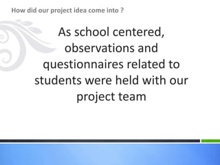 As school centered,
observations and
questionnaires related to
students were held with our
project team
How did our project idea come into ?
 