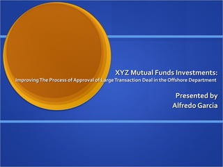 XYZ Mutual Funds Investments:XYZ Mutual Funds Investments:
ImprovingThe Process of Approval of LargeTransaction Deal in the Offshore DepartmentImprovingThe Process of Approval of LargeTransaction Deal in the Offshore Department
Presented byPresented by
Alfredo GarciaAlfredo Garcia
 