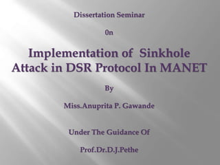 Dissertation Seminar 
0n 
Implementation of Sinkhole 
Attack in DSR Protocol In MANET 
By 
Miss.Anuprita P. Gawande 
Under The Guidance Of 
Prof.Dr.D.J.Pethe 
 