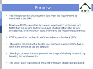 Purpose 
 The main purpose of this document is to meet the requirements as 
mentioned in the SRS. 
 Develop a CBIR system that focuses on target search techniques, and 
faster than the existing CBIR system and which is not a victim to slow 
convergence, local maximum traps, minimizing the resource requirements. 
 CBIR system that can handle inefficient relevance feedback (RF). 
 The user is provided with a flexible user interface in which he/she has to 
login to the system to use the software. 
 After login process, the user presents the image of similarity to search, by 
browsing the local computer. 
 The users’ query is processed and a list of relevant images are produced. 
 