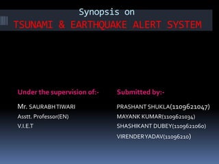 Synopsis on 
TSUNAMI & EARTHQUAKE ALERT SYSTEM 
Under the supervision of:- Submitted by:- 
Mr. SAURABH TIWARI 
Asstt. Professor(EN) 
V.I.E.T 
PRASHANT SHUKLA(1109621047) 
MAYANK KUMAR(1109621034) 
SHASHIKANT DUBEY(1109621060) 
VIRENDER YADAV(11096210) 
 