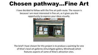 Chosen pathway…Fine Art 
I have decided to follow with the fine art path route. The reason is 
because I am most interested in fine art, as it gives you the 
opportunity to express your ideas visually. 
The brief I have chosen for this project is to produce a painting for one 
of Kilve’s local art galleries (Churchgate gallery, Minehead) which 
features aspects of some of Kilve’s attraction sites. 
 
