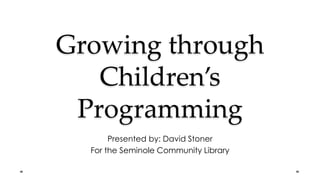 Growing through
Children’s
Programming
Presented by: David Stoner
For the Seminole Community Library
 