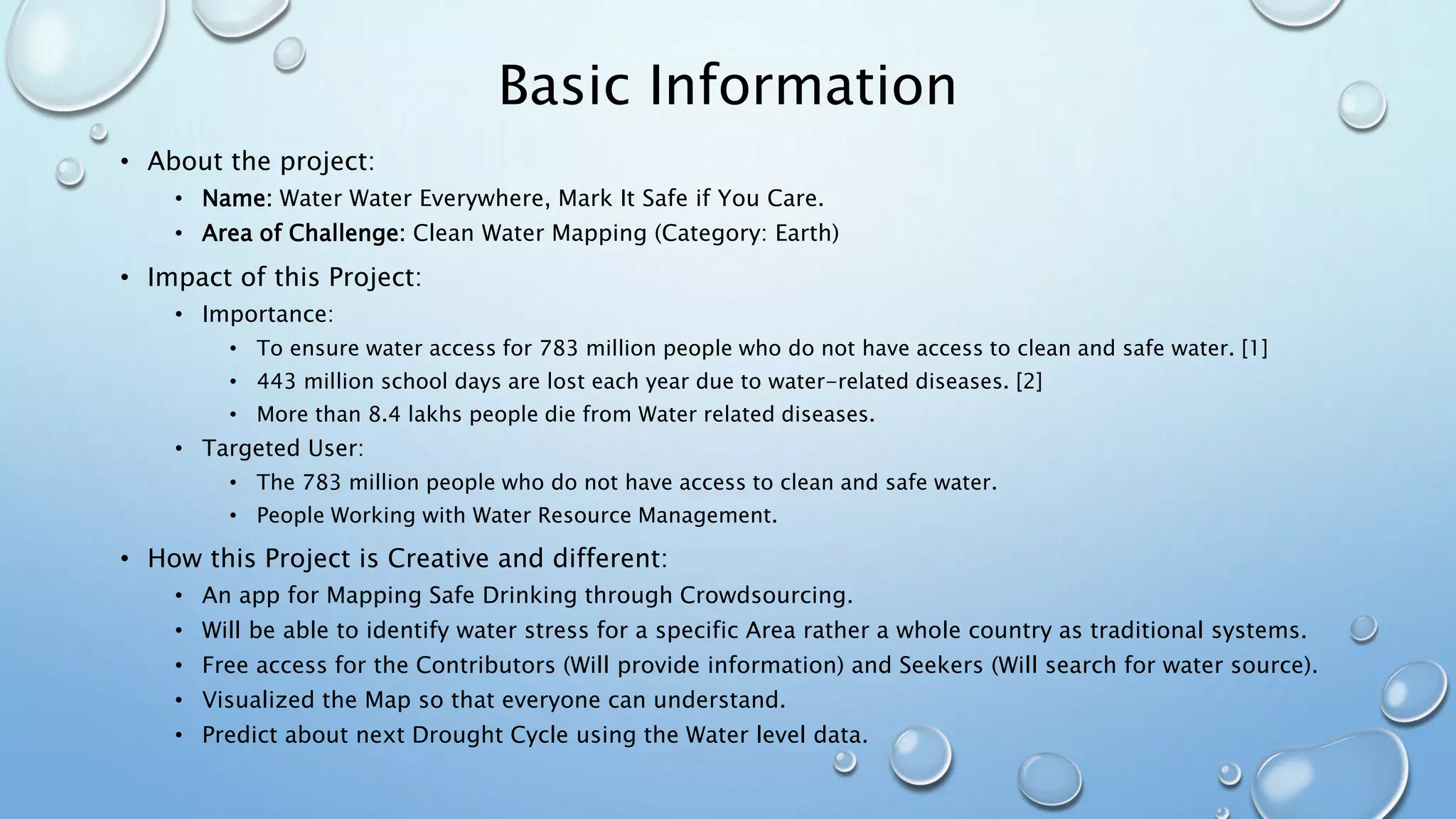 Basic Information
• About the project:
• Name: Water Water Everywhere, Mark It Safe if You Care.
• Area of Challenge: Clean Water Mapping (Category: Earth)
• Impact of this Project:
• Importance:
• To ensure water access for 783 million people who do not have access to clean and safe water. [1]
• 443 million school days are lost each year due to water-related diseases. [2]
• More than 8.4 lakhs people die from Water related diseases.
• Targeted User:
• The 783 million people who do not have access to clean and safe water.
• People Working with Water Resource Management.
• How this Project is Creative and different:
• An app for Mapping Safe Drinking through Crowdsourcing.
• Will be able to identify water stress for a specific Area rather a whole country as traditional systems.
• Free access for the Contributors (Will provide information) and Seekers (Will search for water source).
• Visualized the Map so that everyone can understand.
• Predict about next Drought Cycle using the Water level data.
 