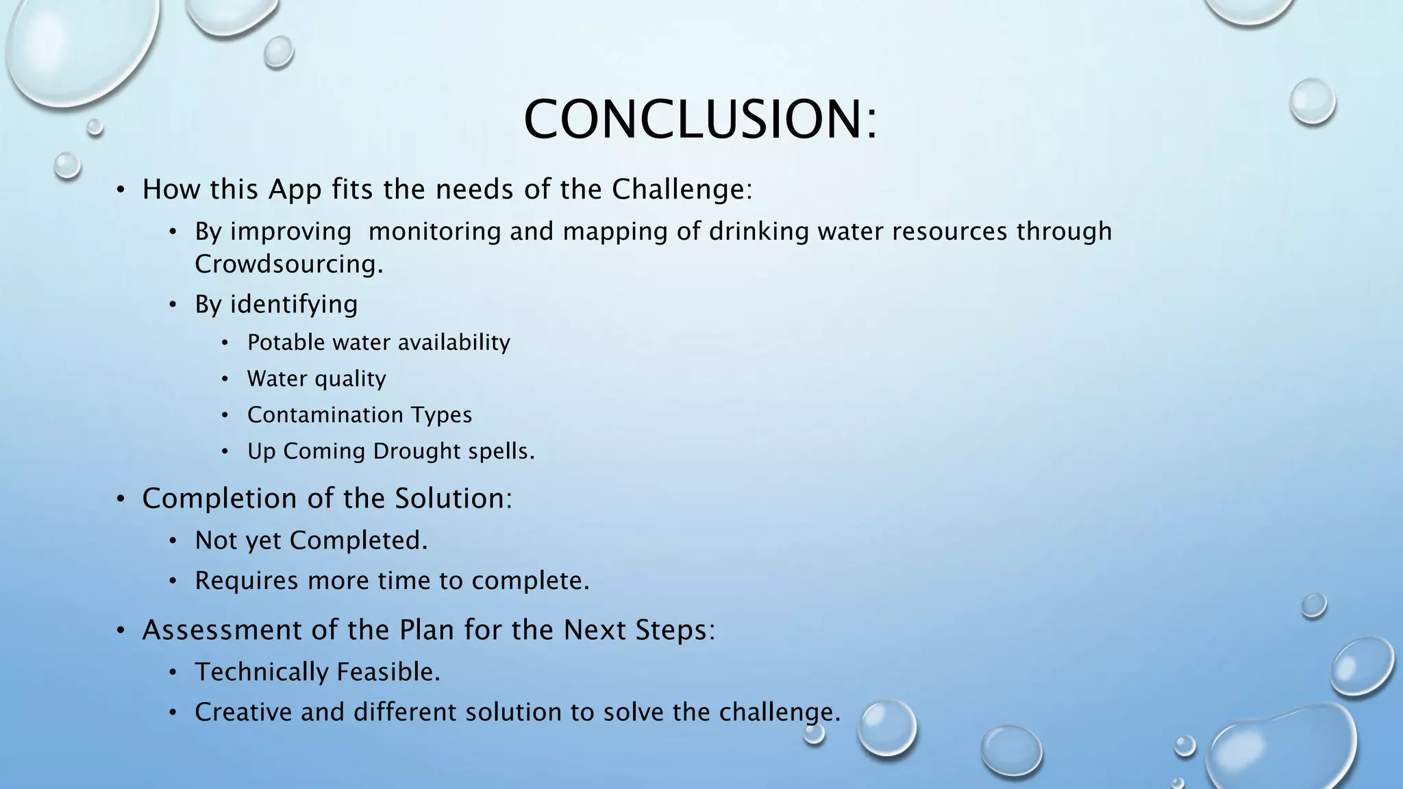 CONCLUSION:
• How this App fits the needs of the Challenge:
• By improving monitoring and mapping of drinking water resources through
Crowdsourcing.
• By identifying
• Potable water availability
• Water quality
• Contamination Types
• Up Coming Drought spells.
• Completion of the Solution:
• Not yet Completed.
• Requires more time to complete.
• Assessment of the Plan for the Next Steps:
• Technically Feasible.
• Creative and different solution to solve the challenge.
 