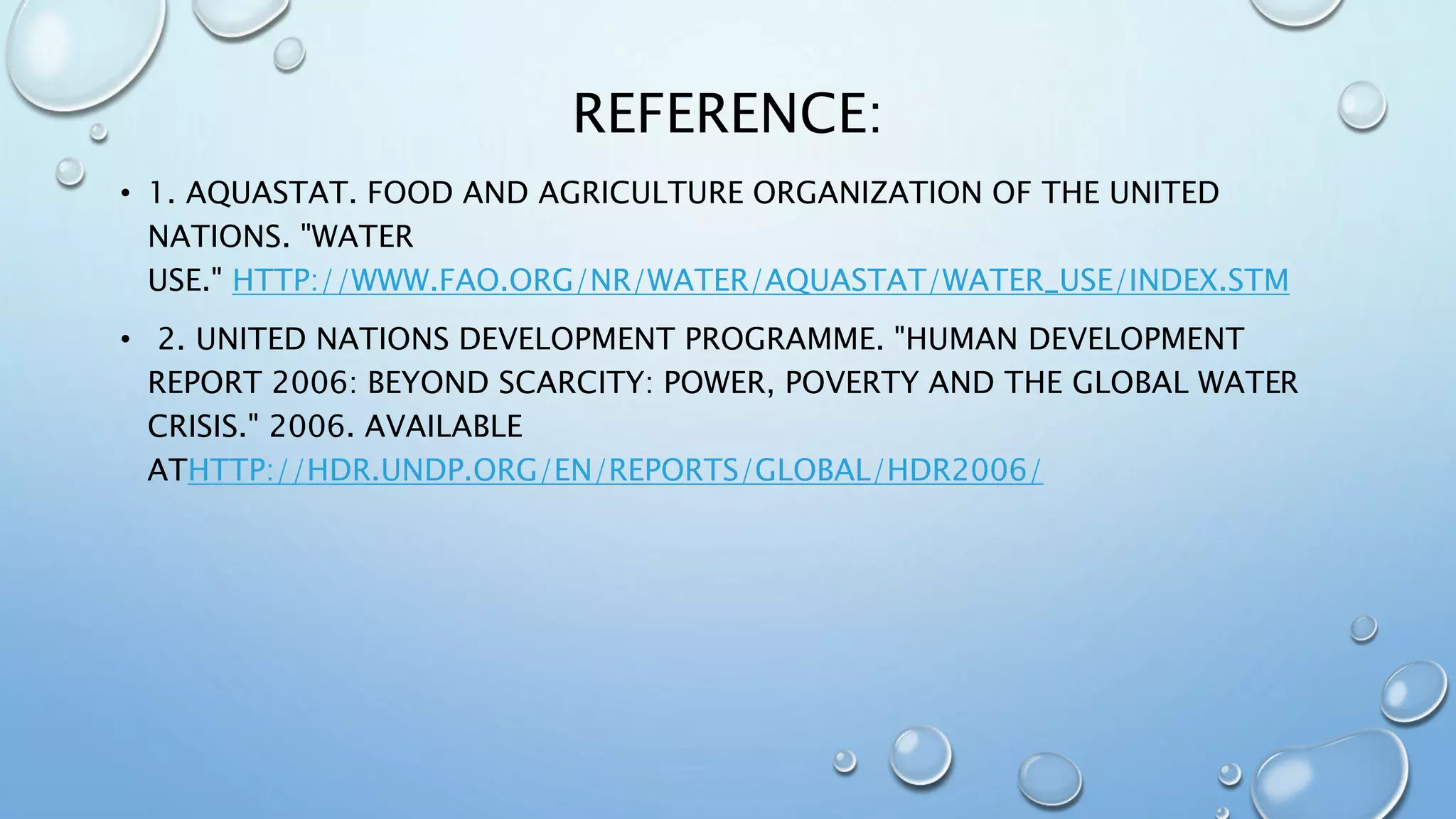 REFERENCE:
• 1. AQUASTAT. FOOD AND AGRICULTURE ORGANIZATION OF THE UNITED
NATIONS. "WATER
USE." HTTP://WWW.FAO.ORG/NR/WATER/AQUASTAT/WATER_USE/INDEX.STM
• 2. UNITED NATIONS DEVELOPMENT PROGRAMME. "HUMAN DEVELOPMENT
REPORT 2006: BEYOND SCARCITY: POWER, POVERTY AND THE GLOBAL WATER
CRISIS." 2006. AVAILABLE
ATHTTP://HDR.UNDP.ORG/EN/REPORTS/GLOBAL/HDR2006/
 