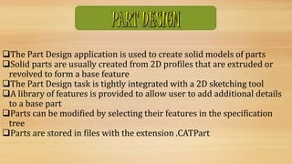 The Part Design application is used to create solid models of parts
Solid parts are usually created from 2D profiles that are extruded or
revolved to form a base feature
The Part Design task is tightly integrated with a 2D sketching tool
A library of features is provided to allow user to add additional details
to a base part
Parts can be modified by selecting their features in the specification
tree
Parts are stored in files with the extension .CATPart
 