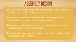 The Assembly Design application allows you to create a product
model from a number of separate parts.
The parts in a product assembly are not joined together, but
assembled as they would be in a physical assembly.
The product assembly structure is hierarchical and allows you to
model complex product relationships.
Constraints can be applied between the parts in assembly to define
relationships between them
 