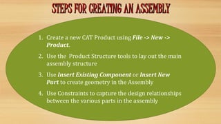 1. Create a new CAT Product using File -> New ->
Product.
2. Use the Product Structure tools to lay out the main
assembly structure
3. Use Insert Existing Component or Insert New
Part to create geometry in the Assembly
4. Use Constraints to capture the design relationships
between the various parts in the assembly
 