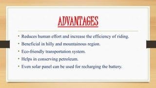 ADVANTAGES
• Reduces human effort and increase the efficiency of riding.
• Beneficial in hilly and mountainous region.
• Eco-friendly transportation system.
• Helps in conserving petroleum.
• Even solar panel can be used for recharging the battery.
 