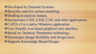 Developed by Dassault Systems.
Basically used for surface modeling.
Drafting to analysis feature.
Incorporates CAD, CAM, CAE, and other applications.
CATIA v5 is a native Windows application.
User friendly icon based graphical user interface.
Based on Variation/ Parametric technology.
Encourages design flexibility and design reuse.
Supports Knowledge Based Design.
 