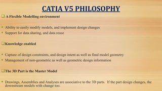 CATIA V5 PHILOSOPHY
 A Flexible Modelling environment
 Ability to easily modify models, and implement design changes
 Support for data sharing, and data reuse
Knowledge enabled
 Capture of design constraints, and design intent as well as final model geometry
 Management of non-geometric as well as geometric design information
The 3D Part is the Master Model
 Drawings, Assemblies and Analyses are associative to the 3D parts. If the part design changes, the
downstream models with change too.
 