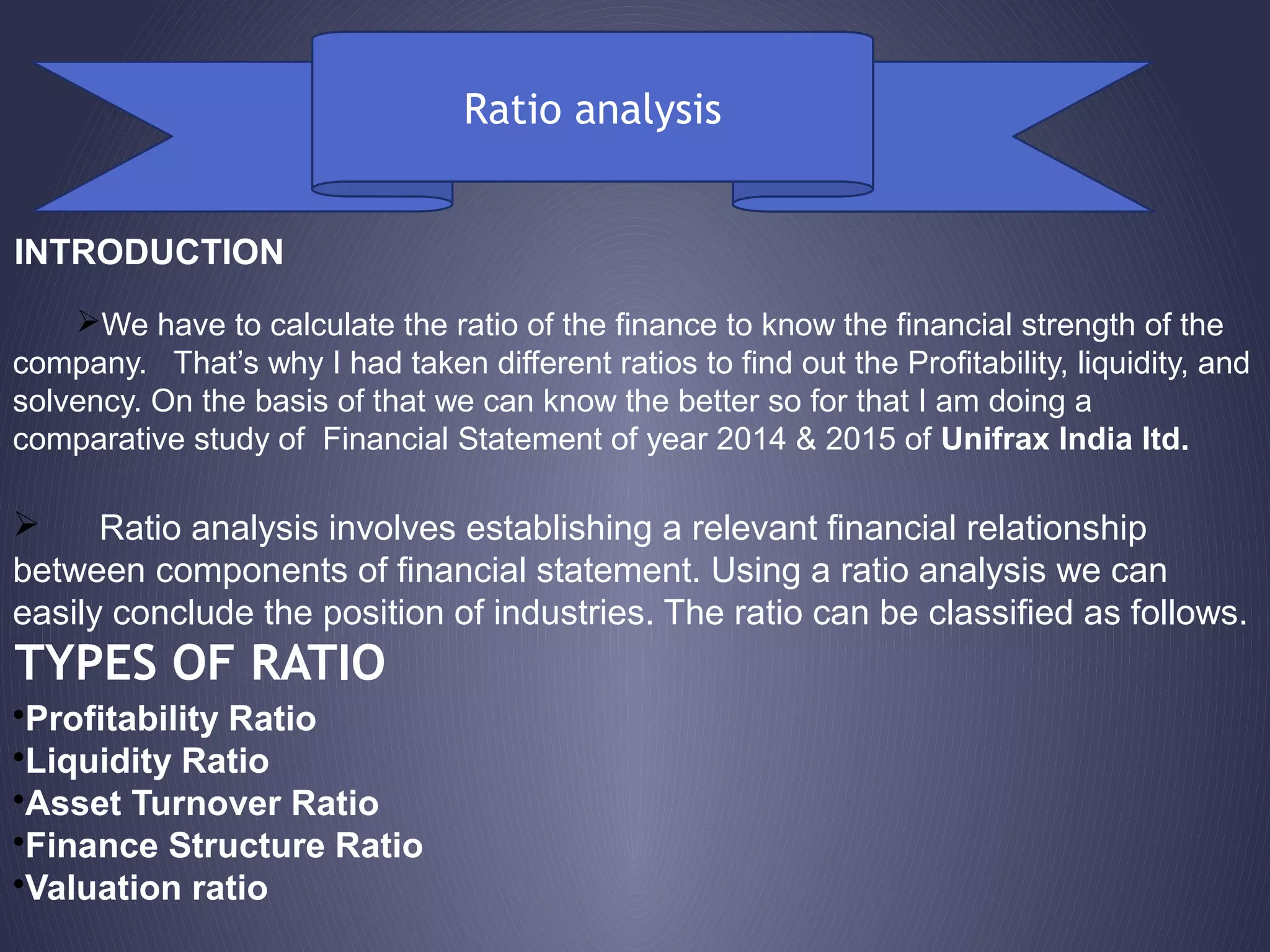 Ratio analysis
INTRODUCTION
We have to calculate the ratio of the finance to know the financial strength of the
company. That’s why I had taken different ratios to find out the Profitability, liquidity, and
solvency. On the basis of that we can know the better so for that I am doing a
comparative study of Financial Statement of year 2014 & 2015 of Unifrax India ltd.
 Ratio analysis involves establishing a relevant financial relationship
between components of financial statement. Using a ratio analysis we can
easily conclude the position of industries. The ratio can be classified as follows.
•Profitability Ratio
•Liquidity Ratio
•Asset Turnover Ratio
•Finance Structure Ratio
•Valuation ratio
TYPES OF RATIO
 