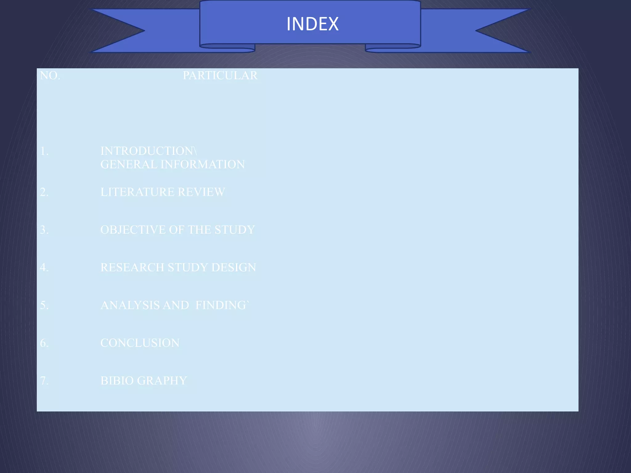 NO. PARTICULAR
1. INTRODUCTION
GENERAL INFORMATION
2. LITERATURE REVIEW
3. OBJECTIVE OF THE STUDY
4. RESEARCH STUDY DESIGN
5. ANALYSIS AND FINDING`
6. CONCLUSION
7. BIBIO GRAPHY
INDEX
 