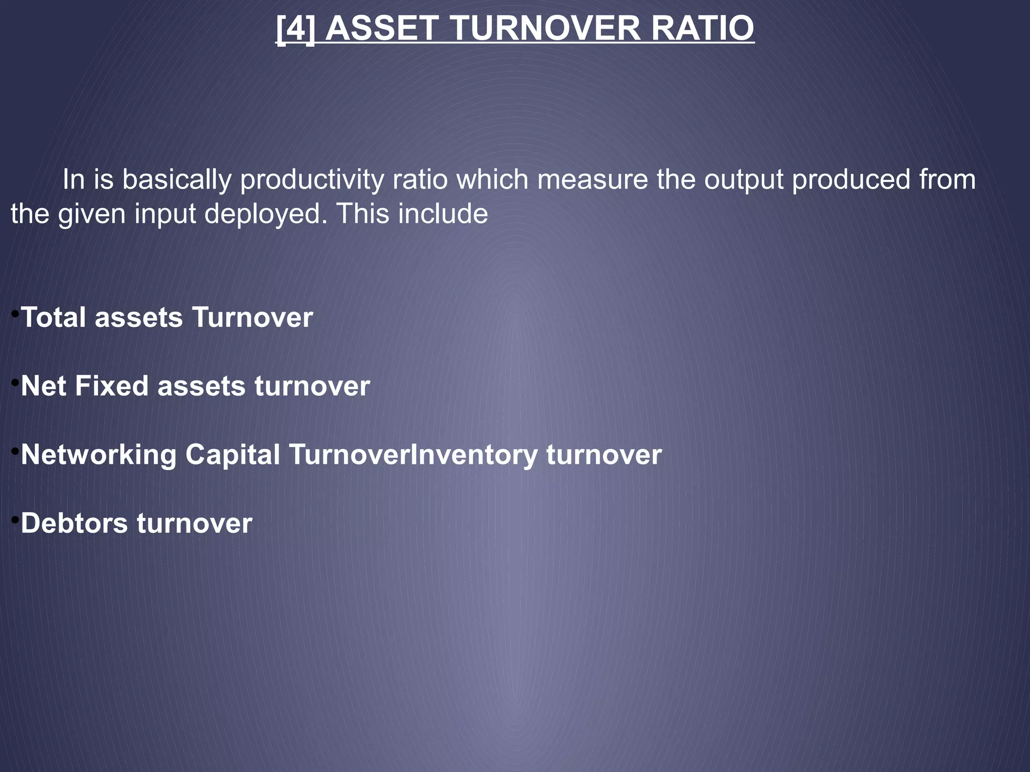 [4] ASSET TURNOVER RATIO
In is basically productivity ratio which measure the output produced from
the given input deployed. This include
•Total assets Turnover
•Net Fixed assets turnover
•Networking Capital TurnoverInventory turnover
•Debtors turnover
 