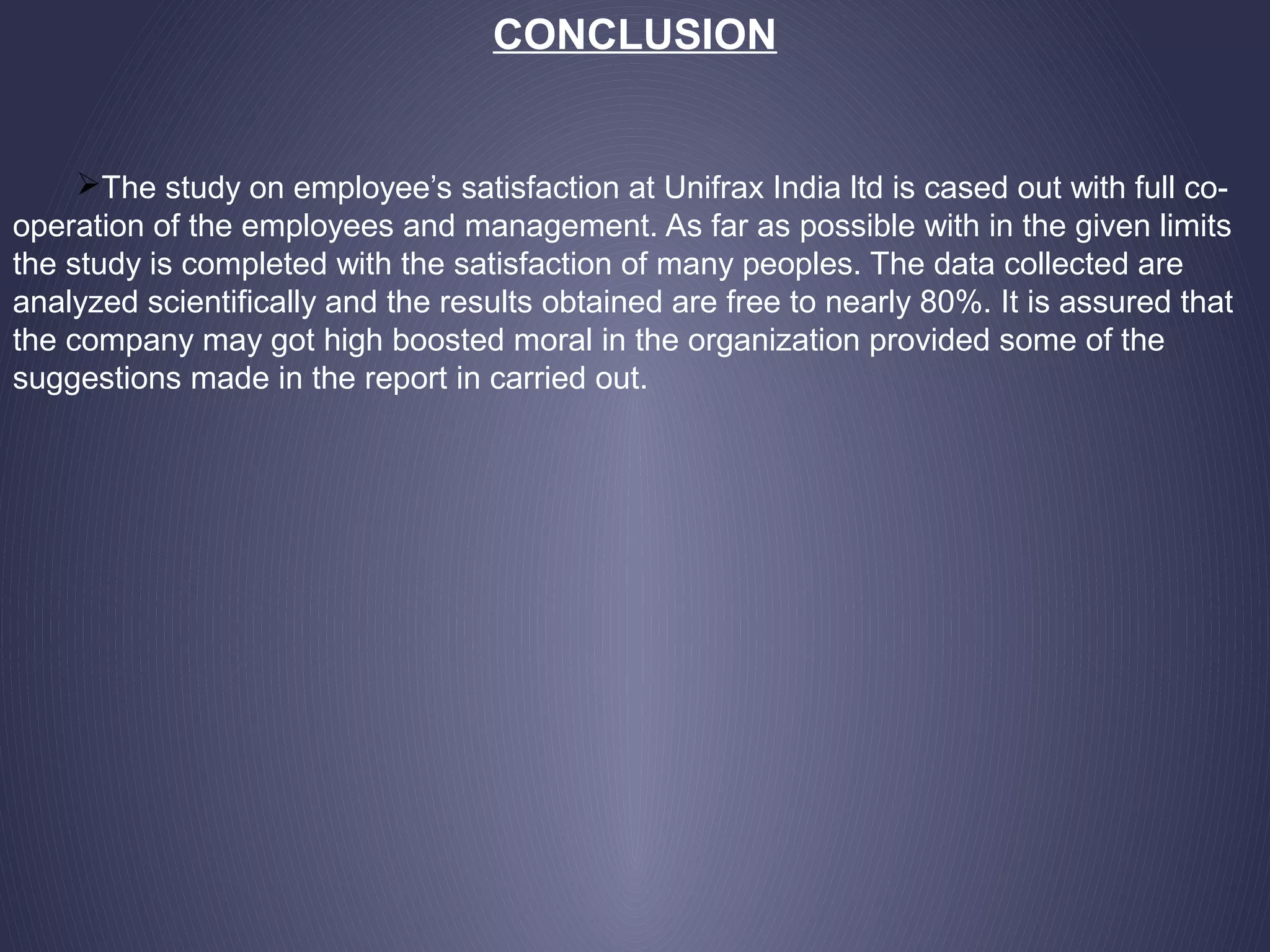 CONCLUSION
The study on employee’s satisfaction at Unifrax India ltd is cased out with full co-
operation of the employees and management. As far as possible with in the given limits
the study is completed with the satisfaction of many peoples. The data collected are
analyzed scientifically and the results obtained are free to nearly 80%. It is assured that
the company may got high boosted moral in the organization provided some of the
suggestions made in the report in carried out.
 