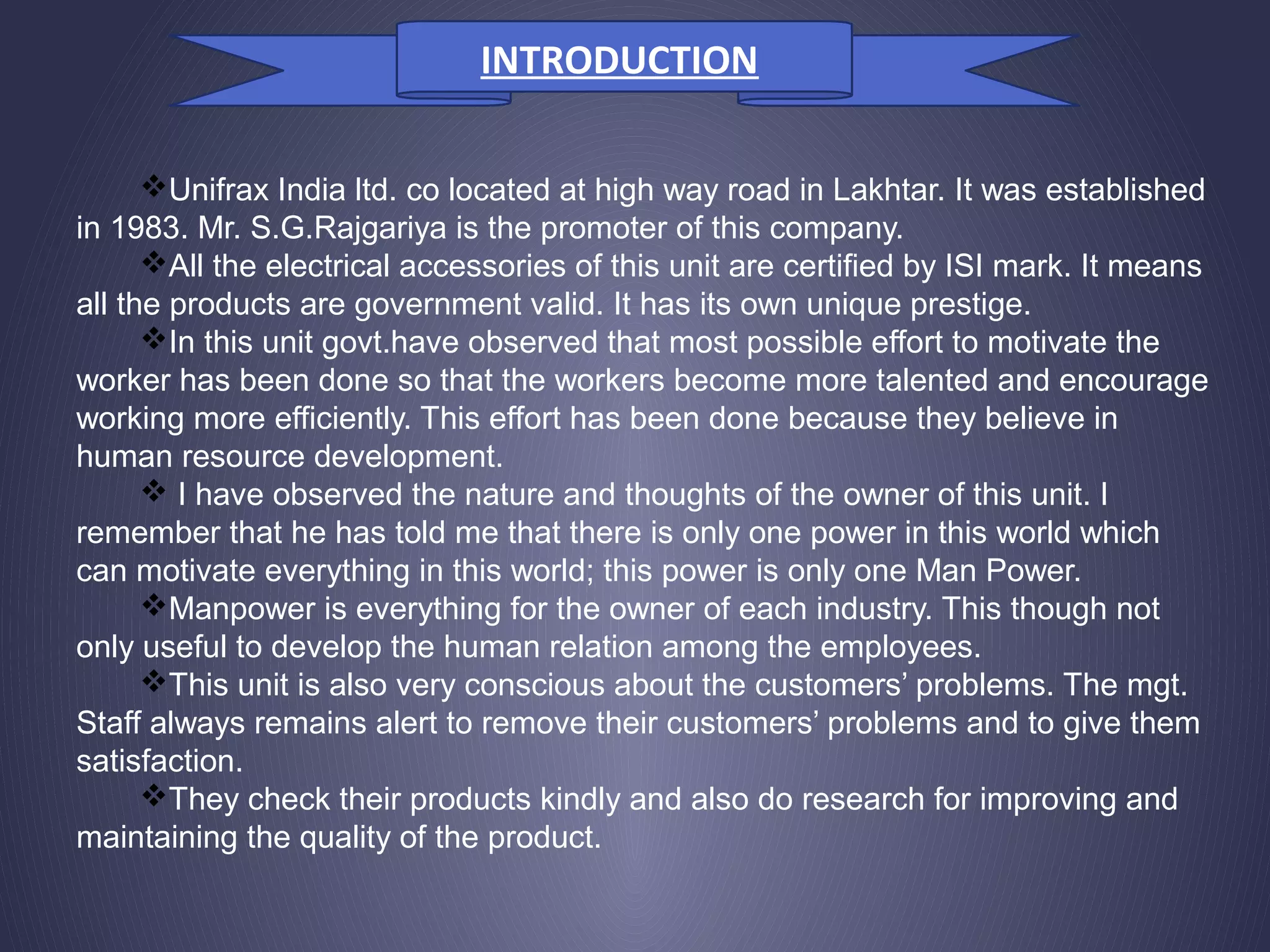 Unifrax India ltd. co located at high way road in Lakhtar. It was established
in 1983. Mr. S.G.Rajgariya is the promoter of this company.
All the electrical accessories of this unit are certified by ISI mark. It means
all the products are government valid. It has its own unique prestige.
In this unit govt.have observed that most possible effort to motivate the
worker has been done so that the workers become more talented and encourage
working more efficiently. This effort has been done because they believe in
human resource development.
 I have observed the nature and thoughts of the owner of this unit. I
remember that he has told me that there is only one power in this world which
can motivate everything in this world; this power is only one Man Power.
Manpower is everything for the owner of each industry. This though not
only useful to develop the human relation among the employees.
This unit is also very conscious about the customers’ problems. The mgt.
Staff always remains alert to remove their customers’ problems and to give them
satisfaction.
They check their products kindly and also do research for improving and
maintaining the quality of the product.
INTRODUCTION
 