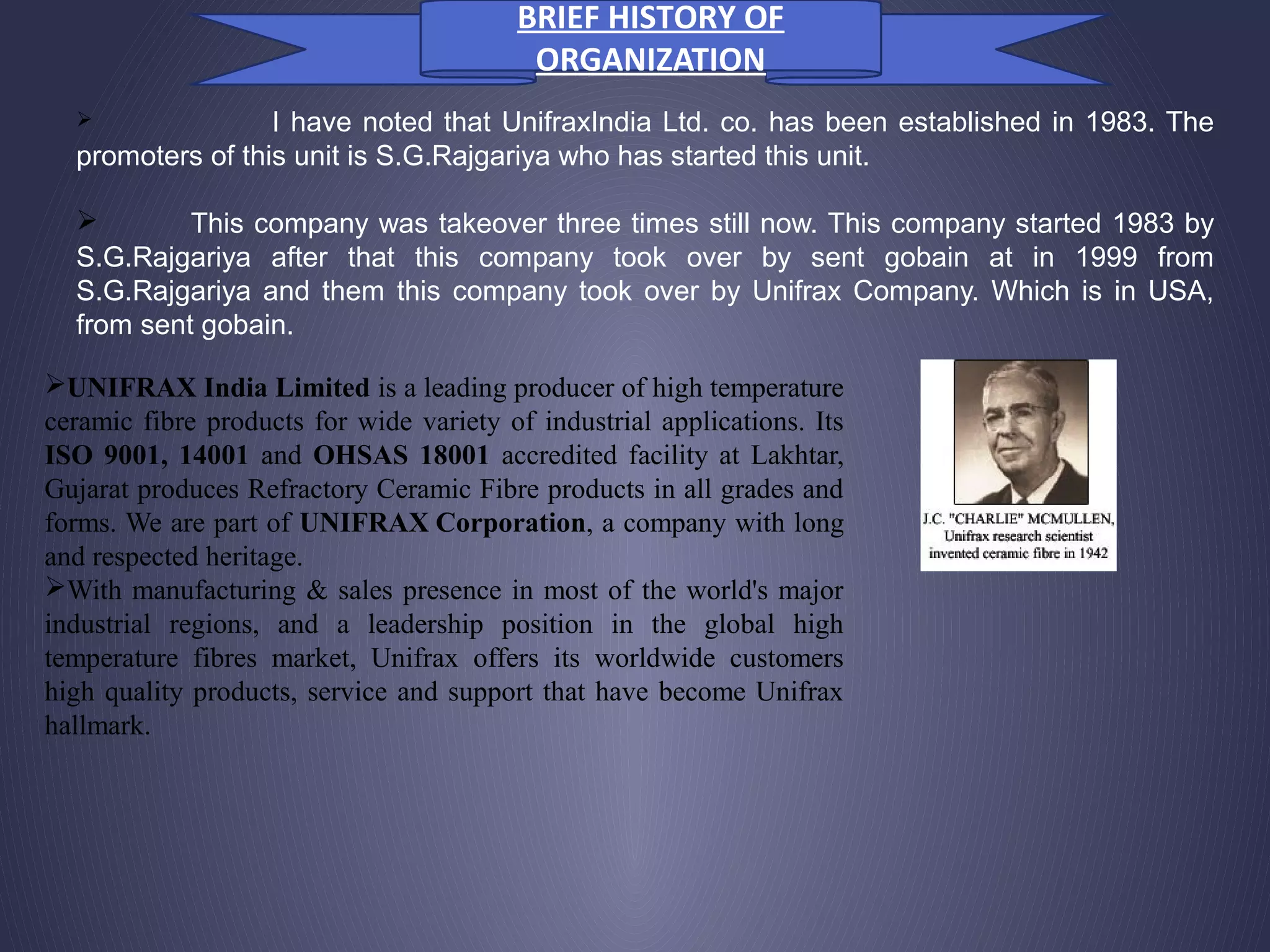  I have noted that UnifraxIndia Ltd. co. has been established in 1983. The
promoters of this unit is S.G.Rajgariya who has started this unit.
 This company was takeover three times still now. This company started 1983 by
S.G.Rajgariya after that this company took over by sent gobain at in 1999 from
S.G.Rajgariya and them this company took over by Unifrax Company. Which is in USA,
from sent gobain.
UNIFRAX India Limited is a leading producer of high temperature
ceramic fibre products for wide variety of industrial applications. Its
ISO 9001, 14001 and OHSAS 18001 accredited facility at Lakhtar,
Gujarat produces Refractory Ceramic Fibre products in all grades and
forms. We are part of UNIFRAX Corporation, a company with long
and respected heritage.
With manufacturing & sales presence in most of the world's major
industrial regions, and a leadership position in the global high
temperature fibres market, Unifrax offers its worldwide customers
high quality products, service and support that have become Unifrax
hallmark.
BRIEF HISTORY OF
ORGANIZATION
 