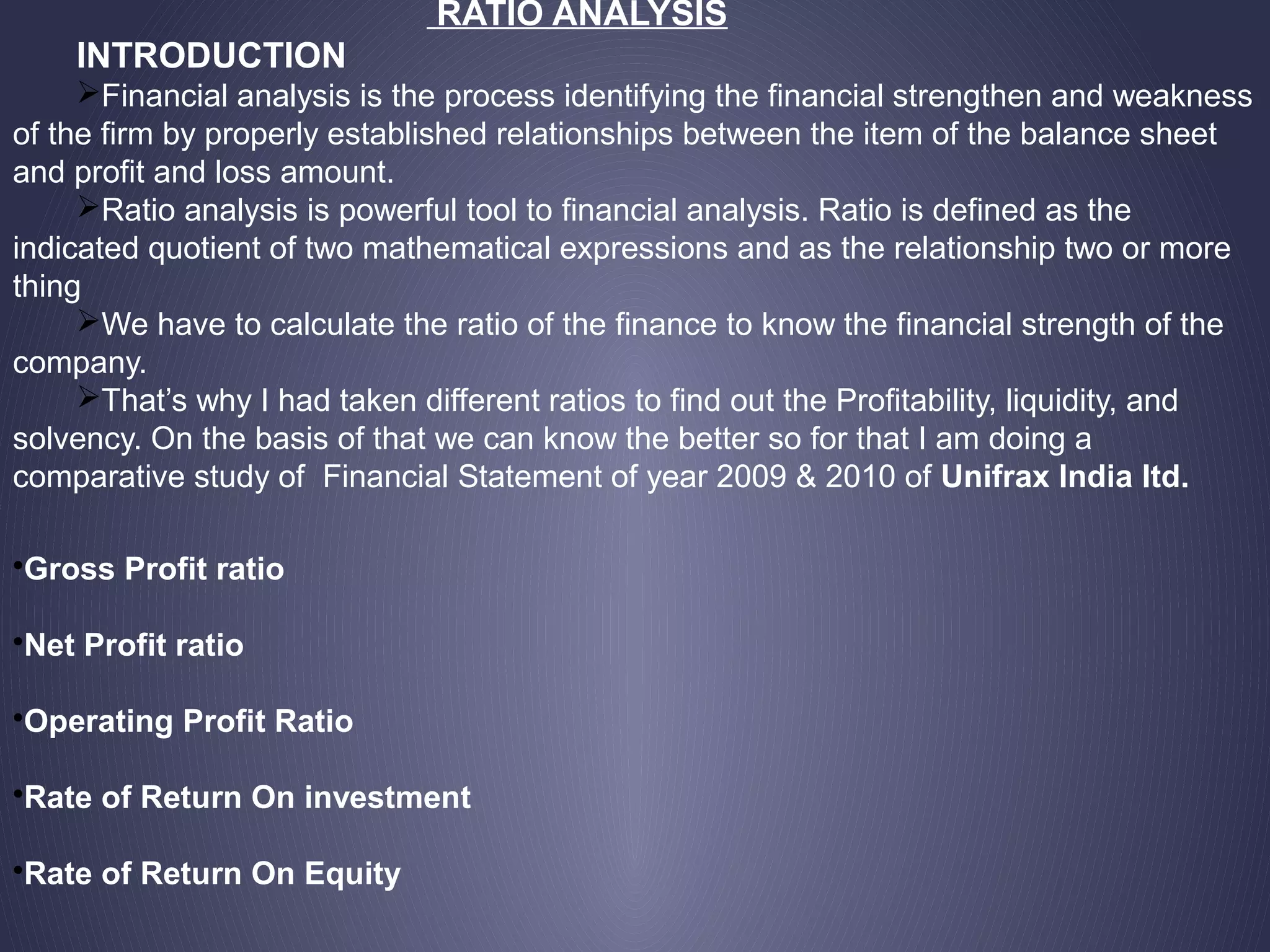 RATIO ANALYSIS
INTRODUCTION
Financial analysis is the process identifying the financial strengthen and weakness
of the firm by properly established relationships between the item of the balance sheet
and profit and loss amount.
Ratio analysis is powerful tool to financial analysis. Ratio is defined as the
indicated quotient of two mathematical expressions and as the relationship two or more
thing
We have to calculate the ratio of the finance to know the financial strength of the
company.
That’s why I had taken different ratios to find out the Profitability, liquidity, and
solvency. On the basis of that we can know the better so for that I am doing a
comparative study of Financial Statement of year 2009 & 2010 of Unifrax India ltd.
•Gross Profit ratio
•Net Profit ratio
•Operating Profit Ratio
•Rate of Return On investment
•Rate of Return On Equity
 