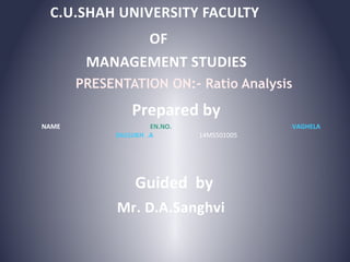 C.U.SHAH UNIVERSITY FACULTY
OF
PRESENTATION ON:- Ratio Analysis
MANAGEMENT STUDIES
Prepared by
NAME EN.NO. VAGHELA
DALSUKH .A 14MS501005
Guided by
Mr. D.A.Sanghvi
 