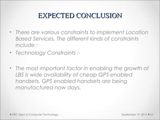 EXPECTED CONCLUSIONEXPECTED CONCLUSION
• There are various constraints to implement Location
Based Services. The different kinds of constraints
include :
• Technology Constraints :-
• The most important factor in enabling the growth of
LBS is wide availability of cheap GPS enabled
handsets. GPS enabled handsets are being
manufactured now days.
September 19, 2015PIET, Dept of Computer Technology . 10
 