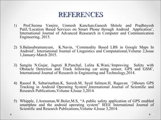 REFERENCESREFERENCES
1) Prof.Seema Vanjire, Unmesh Kanchan,Ganesh Shitole and Pradhnyesh
Patil,‘Location Based Services on Smart Phone through Android Application’,
International Journal of Advanced Reasearch in Computer and Communication
Engineering, 2015.
2) S.Balasubramanyam, K.Navin, ‘Commodity Based LBS in Google Maps In
Android’, International Journal of Linguistics and Computational,Volume 2,Issue
1,January-March 2015.
3) Sangita N.Gujar, Jagruti R.Panchal, Lalita K.Wani,‘Improving Safety with
Obstacle Detection and Track following car using sensor, GPS and GSM’,
International Journal of Research in Engineering and Technology,2014.
4) Rasool R, Sabarinathan.K, Suresh.M, Syed Salmon.H, Ragavan. ‘24hours GPS
Tracking in Android Operating System’,International Journal of Scientific and
Research Publications,Volume 4,Issue 3,2014.
5) Whipple, J.Arensman,W.Boler,M.S, “A public safety application of GPS enabled
smartphne and the android operating system” IEEE International Journal of
Scientific and Research Publications,Volume 4,Issue 3,2014.
11
 
