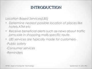 INTRODUCTIONINTRODUCTION
Location Based Services(LBS)
• Determine nearest possible location of places like
hotels,ATM etc
• Receive beneficial alerts such as-news about traffic
jams,sale in shopping malls,specific route.
• LBS services are typically made for customers-
-Public safety
-Consumer services
-Reminders
September 19, 2015PIET, Dept of Computer Technology. 4
 