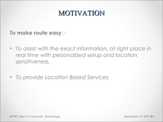 MOTIVATIONMOTIVATION
To make route easy :-
• To assist with the exact information, at right place in
real time with personalized setup and location
sensitiveness.
• To provide Location Based Services
September 19, 2015PIET, Dept of Computer Technology. 5
 