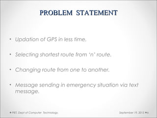 PROBLEM STATEMENTPROBLEM STATEMENT
• Updation of GPS in less time.
• Selecting shortest route from ‘n’ route.
• Changing route from one to another.
• Message sending in emergency situation via text
message.
September 19, 2015PIET, Dept of Computer Technology. 6
 
