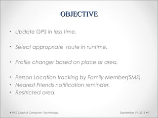 OBJECTIVEOBJECTIVE
• Update GPS in less time.
• Select appropriate route in runtime.
• Profile changer based on place or area.
• Person Location tracking by Family Member(SMS).
• Nearest Friends notification reminder.
• Restricted area.
September 19, 2015PIET, Dept of Computer Technology. 7
 