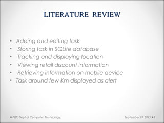 LITERATURE REVIEWLITERATURE REVIEW
• Adding and editing task
• Storing task in SQLite database
• Tracking and displaying location
• Viewing retail discount information
• Retrieving information on mobile device
• Task around few Km displayed as alert
September 19, 2015PIET, Dept of Computer Technology. 8
 