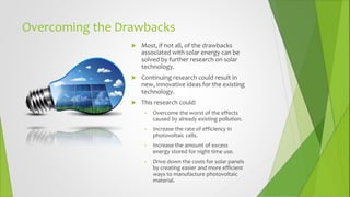 Overcoming the Drawbacks
 Most, if not all, of the drawbacks
associated with solar energy can be
solved by further research on solar
technology.
 Continuing research could result in
new, innovative ideas for the existing
technology.
 This research could:
• Overcome the worst of the effects
caused by already existing pollution.
• Increase the rate of efficiency in
photovoltaic cells.
• Increase the amount of excess
energy stored for night time use.
• Drive down the costs for solar panels
by creating easier and more efficient
ways to manufacture photovoltaic
material.
 