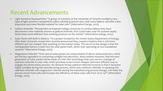 Recent Advancements
 Light-Sensitive Nanoparticles: “A group of scientists at the University of Toronto unveiled a new
type of light-sensitive nanoparticle called colloidal quantum dots, that many believe will offer a less
expensive and more flexible material for solar cells” (Alternative Energy, 2015).
 Gallium Arsenide: “Researchers at Imperial College University in London believe they have
discovered a new material, known as gallium arsenide, that could make solar PV systems nearly
three times more efficient than existing products on the market” (Alternative Energy, 2015).
 Solar Panel with Built-In Battery: “In a project funded by the United States Department of Energy,
Ohio State University researchers recently announced they created a battery that is 20% more
efficient and 25% cheaper than anything on the market today. The secret to the design is that the
rechargeable battery is built into the solar panel itself, rather than operating as two standalone
systems” Alternative Energy, 2015).
 Magnesium Chloride: “Over 90% of solar panels are compromised of silicon semiconductors, which
are the key ingredient to converting sunlight into electricity. Many believe however, that the next
generation of solar panels will be made of a thin film technology that uses narrow coatings of
cadmium telluride in solar cells, which promises to be a much cheaper and more efficient way to
engage the photovoltaic process. An obstacle facing cadmium telluride however is that is becomes
highly unstable during the manufacturing process, which uses cadmium chloride. In replacing the
cadmium chloride with magnesium chloride during the manufacturing process though, will make the
process much more safe and increase the efficiency of these solar cells from 2% to 15%” (Alternative
Energy, 2015).
 